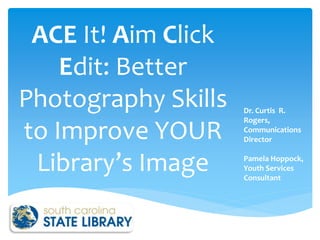 ACE It! Aim Click 
Edit: Better 
Photography Skills 
to Improve YOUR 
Library’s Image 
Dr. Curtis R. 
Rogers, 
Communications 
Director 
Pamela Hoppock, 
Youth Services 
Consultant 
 