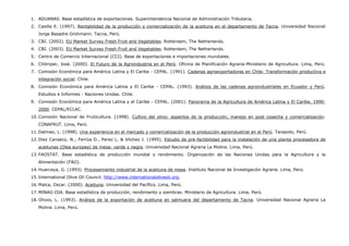 1. ADUANAS. Base estadística de exportaciones. Superintendencia Nacional de Administración Tributaria.
2. Casilla E. (1997). Rentabilidad de la producción y comercialización de la aceituna en el departamento de Tacna. Universidad Nacional
Jorge Basadre Grohmann. Tacna, Perú.
3. CBI. (2002). EU Market Survey Fresh Fruit and Vegetables. Rotterdam, The Netherlands.
4. CBI. (2003). EU Market Survey Fresh Fruit and Vegetables. Rotterdam, The Netherlands.
5. Centro de Comercio Internacional (CCI). Base de exportaciones e importaciones mundiales.
6. Chlimper, José. (2000). El Futuro de la Agroindustria en el Perú. Oficina de Planificación Agraria-Ministerio de Agricultura. Lima, Perú.
7. Comisión Económica para América Latina y El Caribe - CEPAL. (1991). Cadenas agroexportadoras en Chile: Transformación productiva e
integración social. Chile.
8. Comisión Económica para América Latina y El Caribe - CEPAL. (1993). Análisis de las cadenas agroindustriales en Ecuador y Perú.
Estudios e Informes - Naciones Unidas. Chile.
9. Comisión Económica para América Latina y el Caribe - CEPAL. (2001). Panorama de la Agricultura de América Latina y El Caribe, 1990-
2000. CEPAL/ECLAC.
10. Comisión Nacional de Fruticultura. (1998). Cultivo del olivo: aspectos de la producción, manejo en post cosecha y comercialización.
CONAFRUT. Lima, Perú.
11. Dalmao, L. (1998). Una experiencia en el mercado y comercialización de la producción agroindustrial en el Perú. Tarapoto, Perú.
12. Diez Canseco, N.; Ferrúa D., Perez L. & Vilchez J. (1995). Estudio de pre-factibilidad para la instalación de una planta procesadora de
aceitunas (Olea europea) de mesa: verde y negra. Universidad Nacional Agraria La Molina. Lima, Perú.
13. FAOSTAT. Base estadística de producción mundial y rendimiento. Organización de las Naciones Unidas para la Agricultura y la
Alimentación (FAO).
14. Huarcaya, G. (1993). Procesamiento industrial de la aceituna de mesa. Instituto Nacional de Investigación Agraria. Lima, Perú.
15. International Olive Oil Council. http://www.internationaloliveoil.org.
16. Malca, Oscar. (2000). Aceituna. Universidad del Pacífico. Lima, Perú.
17. MINAG-OIA. Base estadística de producción, rendimiento y siembras. Ministerio de Agricultura. Lima, Perú.
18. Olivos, L. (1993). Análisis de la exportación de aceituna en salmuera del departamento de Tacna. Universidad Nacional Agraria La
Molina. Lima, Perú.
 