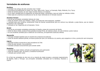 Variedades de aceitunas
Sevillana
Variedad mas antigua del país conocida como "criolla"
Se produce principalmente en Huaral, Ica, Pisco, Bella Unión, Yauca, La Ensenada, Mejía, Mollendo, Ilo y Tacna
Árbol de tamaño grande, de color negro-morado intenso a la madurez
Es la mejor variedad para la preparación de aceitunas botija, machacada y seca por todos los métodos criollos
Estos tipos de conservas de aceitunas son las de mayor demanda en el mercado nacional
Ascolana Ternera
Una de las principales variedades italianas de mesa
Árbol de tamaño mayor que mediano, rústico, de producción semi-temprana, autofértil
Variedad apta para conserva, produciendo frutas de buenas características pero de cutícula muy delicada y pulpa blanca, que se madura
fácilmente al ser cosechada
Utilizada en las irrigaciones de la Ensenada y Tacna
Gordal
Una de las principales variedades producidas en España, propia de la provincia de Sevilla
Árbol de altura media, produce frutos grandes de pulpa firme, de madurez precoz, de color brillante cuando madura
Es una excelente variedad para la obtención de conservas, principalmente aceitunas rellenas
Manzanilla
Principal variedad española para la industria de conservas de aceitunas
Árbol de tamaño bastante grande, de buena producción pero con tendencia a la vecería, poco exigente en clima y producción semi-temprana
Liguria
Variedad aceitera introducida al país procedente de Chile
Árbol de gran tamaño, muy productivo
Variedad utilizada exclusivamente para extraer aceite
Pendolino
Variedad de origen italiano utilizado principalmente como polinizante
Árbol de mediano vigor, de buena y constante fructificación
Utilizada para extraer aceite
En el Perú las variedades de olivo son en su mayoría de origen europeo y provienen especialmente
de España, Italia y Portugal. Las principales variedades cultivadas son la Sevillana, Ascolana y
Liguria.
 