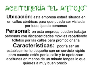 ACEITUNERÍA “EL ANTOJO”
Ubicación: esta empresa estará situada en
en calles céntricas para que pueda ser visitada
por todo tipo de personas
Personal: en esta empresa pueden trabajar
personas con discapacidades móviles repartiendo
folletos por las calles para promocionarla
Características: podría ser un
establecimiento pequeño con un servicio rápido
para cuando estés por la calle y te apetezcan
aceitunas en menos de un minuto tengas lo que
quieres a muy buen precio
 