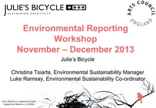 Environmental Reporting
Workshop
November – December 2013
Julie’s Bicycle
Christina Tsiarta, Environmental Sustainability Manager
Luke Ramsay, Environmental Sustainability Co-ordinator

Julie’s Bicycle is a registered charity:
England and Wales no. 1153441.

 