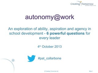 © Creating Tomorrow Ltd Slide 1
autonomy@work
An exploration of ability, aspiration and agency in
school development - 6 powerful questions for
every leader
4th
October 2013
#pat_collarbone
 