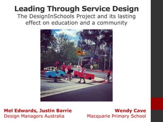 Leading Through Service Design
The DesignInSchools Project and its lasting
effect on education and a community
Wendy Cave
Macquarie Primary School
Mel Edwards, Justin Barrie
Design Managers Australia
 
