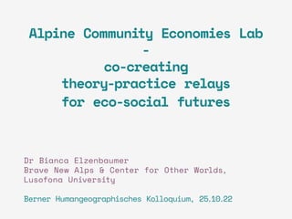 Alpine Community Economies Lab
-
co-creating
theory-practice relays
for eco-social futures
Dr Bianca Elzenbaumer
Brave New Alps & Center for Other Worlds,
Lusofona University
Berner Humangeographisches Kolloquium, 25.10.22
 