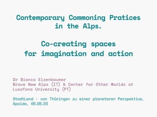 Contemporary Commoning Pratices
in the Alps.
Co-creating spaces
for imagination and action
Dr Bianca Elzenbaumer
Brave New Alps (IT) & Center for Other Worlds at
Lusofona University (PT)
StadtLand - von Thüringen zu einer planetaren Perspektive,
Apolda, 05.05.23
 