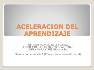 ACELERACION DEL APRENDIZAJE HERNAN ALONSO RUIZ FLOREZ  ANDREA DEL PILAR SANTOS CARDENAS HERMAN RAMIREZ BENJUMEA  Seminario de énfasis I (Educación en el medio rural) 