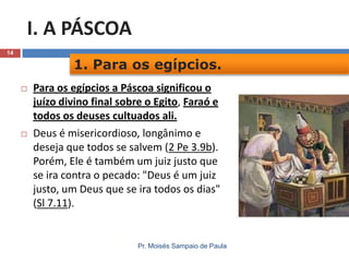 I. A PÁSCOA
14

1. Para os egípcios.




Para os egípcios a Páscoa significou o
juízo divino final sobre o Egito, Faraó e
todos os deuses cultuados ali.
Deus é misericordioso, longânimo e
deseja que todos se salvem (2 Pe 3.9b).
Porém, Ele é também um juiz justo que
se ira contra o pecado: "Deus é um juiz
justo, um Deus que se ira todos os dias"
(Sl 7.11).

Pr. Moisés Sampaio de Paula

 