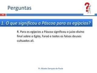 Perguntas
16

1. O que significou a Páscoa para os egípcios?
R. Para os egípcios a Páscoa significou o juízo divino
final sobre o Egito, Faraó e todos os falsos deuses
cultuados ali.

Pr. Moisés Sampaio de Paula

 