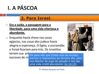 I. A PÁSCOA
17

2. Para Israel.




Era a saída, a passagem para a
liberdade, para uma vida vitoriosa e
abundante.
Enquanto havia choro nas casas
egípcias, nas casas dos judeus havia
alegria e esperança. O Egito, a escravidão
e Faraó ficariam para trás. Os israelitas
teriam sua própria terra e não seriam
Foi para isto que Cristo veio ao mundo,
escravos de ninguém. e ressuscitou ao terceiro dia, para
morreu
nos libertar do jugo do pecado e nos dar
uma vida cristã abundante (Jo 10.10).
Pr. Moisés Sampaio de Paula

 