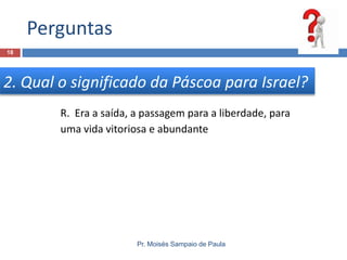 Perguntas
18

2. Qual o significado da Páscoa para Israel?
R. Era a saída, a passagem para a liberdade, para
uma vida vitoriosa e abundante

Pr. Moisés Sampaio de Paula

 