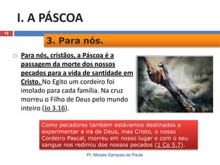 I. A PÁSCOA
19

3. Para nós.


Para nós, cristãos, a Páscoa é a
passagem da morte dos nossos
pecados para a vida de santidade em
Cristo. No Egito um cordeiro foi
imolado para cada família. Na cruz
morreu o Filho de Deus pelo mundo
inteiro (Jo 3.16).
Como pecadores também estávamos destinados a
experimentar a ira de Deus, mas Cristo, o nosso
Cordeiro Pascal, morreu em nosso lugar e com o seu
sangue nos redimiu dos nossos pecados (1 Co 5.7).
Pr. Moisés Sampaio de Paula

 