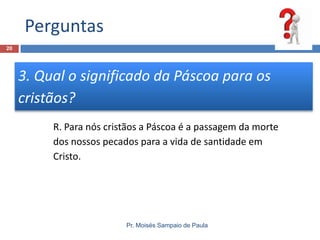 Perguntas
20

3. Qual o significado da Páscoa para os
cristãos?
R. Para nós cristãos a Páscoa é a passagem da morte
dos nossos pecados para a vida de santidade em
Cristo.

Pr. Moisés Sampaio de Paula

 