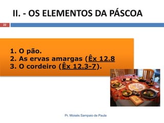II. - OS ELEMENTOS DA PÁSCOA
22

1. O pão.
2. As ervas amargas (Êx 12.8
3. O cordeiro (Êx 12.3-7).

Pr. Moisés Sampaio de Paula

 