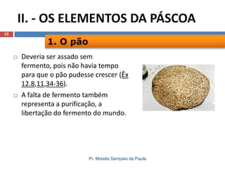 II. - OS ELEMENTOS DA PÁSCOA
23

1. O pão




Deveria ser assado sem
fermento, pois não havia tempo
para que o pão pudesse crescer (Êx
12.8,11,34-36).
A falta de fermento também
representa a purificação, a
libertação do fermento do mundo.

Pr. Moisés Sampaio de Paula

 
