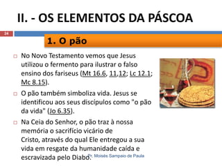 II. - OS ELEMENTOS DA PÁSCOA
24

1. O pão






No Novo Testamento vemos que Jesus
utilizou o fermento para ilustrar o falso
ensino dos fariseus (Mt 16.6, 11,12; Lc 12.1;
Mc 8.15).
O pão também simboliza vida. Jesus se
identificou aos seus discípulos como "o pão
da vida" (Jo 6.35).
Na Ceia do Senhor, o pão traz à nossa
memória o sacrifício vicário de
Cristo, através do qual Ele entregou a sua
vida em resgate da humanidade caída e
Pr.
escravizada pelo Diabo. Moisés Sampaio de Paula

 
