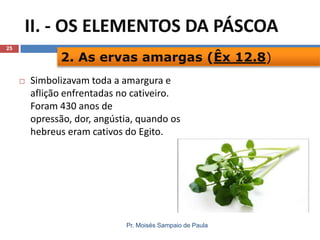 II. - OS ELEMENTOS DA PÁSCOA
25

2. As ervas amargas (Êx 12.8)


Simbolizavam toda a amargura e
aflição enfrentadas no cativeiro.
Foram 430 anos de
opressão, dor, angústia, quando os
hebreus eram cativos do Egito.

Pr. Moisés Sampaio de Paula

 
