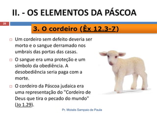II. - OS ELEMENTOS DA PÁSCOA
26

3. O cordeiro (Êx 12.3-7)






Um cordeiro sem defeito deveria ser
morto e o sangue derramado nos
umbrais das portas das casas.
O sangue era uma proteção e um
símbolo da obediência. A
desobediência seria paga com a
morte.
O cordeiro da Páscoa judaica era
uma representação do "Cordeiro de
Deus que tira o pecado do mundo"
(Jo 1.29).
Pr. Moisés Sampaio de Paula

 