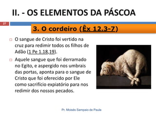 II. - OS ELEMENTOS DA PÁSCOA
27

3. O cordeiro (Êx 12.3-7)




O sangue de Cristo foi vertido na
cruz para redimir todos os filhos de
Adão (1 Pe 1.18,19).
Aquele sangue que foi derramado
no Egito, e aspergido nos umbrais
das portas, aponta para o sangue de
Cristo que foi oferecido por Ele
como sacrifício expiatório para nos
redimir dos nossos pecados.

Pr. Moisés Sampaio de Paula

 