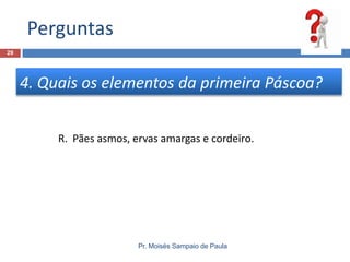 Perguntas
29

4. Quais os elementos da primeira Páscoa?
R. Pães asmos, ervas amargas e cordeiro.

Pr. Moisés Sampaio de Paula

 