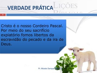 VERDADE PRÁTICA
3

Cristo é o nosso Cordeiro Pascal.
Por meio do seu sacrifício
expiatório fomos libertos da
escravidão do pecado e da ira de
Deus.

Pr. Moisés Sampaio de Paula

 