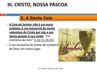 III. CRISTO, NOSSA PÁSCOA
33

3. A Santa Ceia




A Ceia do Senhor não é um mero
símbolo; é um memorial da morte
redentora de Cristo por nós e um
alerta quanto à sua vinda: "Em
memória de mim" (1 Co 11.24,25).
É um memorial da morte do Cordeiro
de Deus em nosso lugar.

Pr. Moisés Sampaio de Paula

 