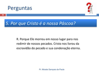 Perguntas
36

5. Por que Cristo é a nossa Páscoa?
R. Porque Ele morreu em nosso lugar para nos
redimir de nossos pecados. Cristo nos livrou da
escravidão do pecado e sua condenação eterna.

Pr. Moisés Sampaio de Paula

 