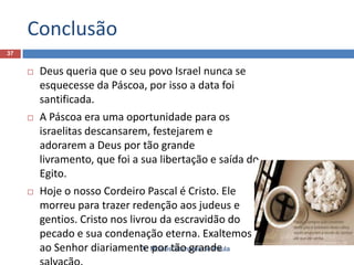 Conclusão
37







Deus queria que o seu povo Israel nunca se
esquecesse da Páscoa, por isso a data foi
santificada.
A Páscoa era uma oportunidade para os
israelitas descansarem, festejarem e
adorarem a Deus por tão grande
livramento, que foi a sua libertação e saída do
Egito.
Hoje o nosso Cordeiro Pascal é Cristo. Ele
morreu para trazer redenção aos judeus e
gentios. Cristo nos livrou da escravidão do
pecado e sua condenação eterna. Exaltemos
Pr. por Sampaio de Paula
ao Senhor diariamente Moiséstão grande

 