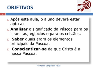 OBJETIVOS
4









Após esta aula, o aluno deverá estar
apto a:
Analisar o significado da Páscoa para os
israelitas, egípcios e para os cristãos.
Saber quais eram os elementos
principais da Páscoa.
Conscientizar-se de que Cristo é a
nossa Páscoa.
Pr. Moisés Sampaio de Paula

 