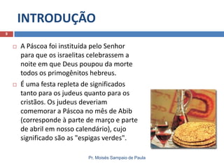 INTRODUÇÃO
9





A Páscoa foi instituída pelo Senhor
para que os israelitas celebrassem a
noite em que Deus poupou da morte
todos os primogênitos hebreus.
É uma festa repleta de significados
tanto para os judeus quanto para os
cristãos. Os judeus deveriam
comemorar a Páscoa no mês de Abib
(corresponde à parte de março e parte
de abril em nosso calendário), cujo
significado são as "espigas verdes".
Pr. Moisés Sampaio de Paula

 