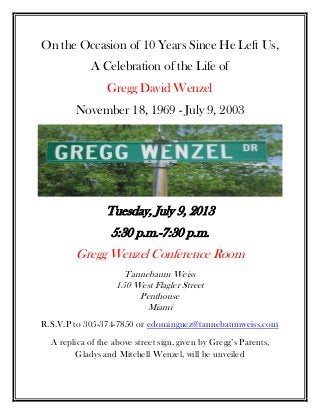 On the Occasion of 10 Years Since He Left Us,
A Celebration of the Life of
Gregg David Wenzel
November 18, 1969 - July 9, 2003
Tuesday, July 9, 2013
5:30 p.m.-7:30 p.m.
Gregg Wenzel Conference Room
Tannebaum Weiss
150 West Flagler Street
Penthouse
Miami
R.S.V.P to 305-374-7850 or edominguez@tannebaumweiss.com
A replica of the above street sign, given by Gregg’s Parents,
Gladys and Mitchell Wenzel, will be unveiled
 