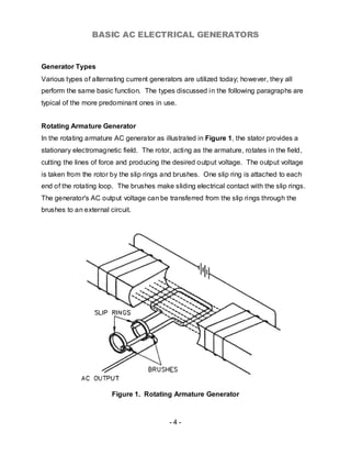 BASIC AC ELECTRICAL GENERATORS


Generator Types
Various types of alternating current generators are utilized today; however, they all
perform the same basic function. The types discussed in the following paragraphs are
typical of the more predominant ones in use.


Rotating Armature Generator
In the rotating armature AC generator as illustrated in Figure 1, the stator provides a
stationary electromagnetic field. The rotor, acting as the armature, rotates in the field,
cutting the lines of force and producing the desired output voltage. The output voltage
is taken from the rotor by the slip rings and brushes. One slip ring is attached to each
end of the rotating loop. The brushes make sliding electrical contact with the slip rings.
The generator's AC output voltage can be transferred from the slip rings through the
brushes to an external circuit.




                        Figure 1. Rotating Armature Generator



                                            -4-
 