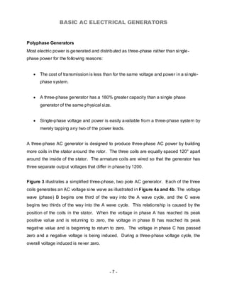 BASIC AC ELECTRICAL GENERATORS


Polyphase Generators
Most electric power is generated and distributed as three-phase rather than si ngle-
phase power for the following reasons:


   •   The cost of transmission is less than for the same voltage and power in a single-
       phase system.


   •   A three-phase generator has a 180% greater capacity than a single phase
       generator of the same physical size.


   •   Single-phase voltage and power is easily available from a three-phase system by
       merely tapping any two of the power leads.


A three-phase AC generator is designed to produce three-phase AC power by building
more coils in the stator around the rotor. The three coils are equally spaced 120° apart
around the inside of the stator. The armature coils are wired so that the generator has
three separate output voltages that differ in phase by 1200.


Figure 3 illustrates a simplified three-phase, two pole AC generator. Each of the three
coils generates an AC voltage sine wave as illustrated in Figure 4a and 4b. The voltage
wave (phase) B begins one third of the way into the A wave cycle, and the C wave
begins two thirds of the way into the A wave cycle. This relationship is caused by the
position of the coils in the stator. When the voltage in phase A has reached its peak
positive value and is returning to zero, the voltage in phase B has reached its peak
negative value and is beginning to return to zero. The voltage in phase C has passed
zero and a negative voltage is being induced. During a three-phase voltage cycle, the
overall voltage induced is never zero.




                                          -7-
 