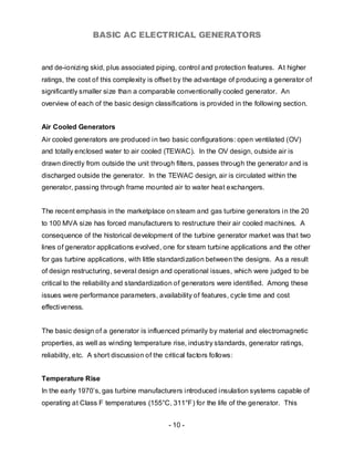 BASIC AC ELECTRICAL GENERATORS


and de-ionizing skid, plus associated piping, control and protection features. At higher
ratings, the cost of this complexity is offset by the advantage of producing a generator of
significantly smaller size than a comparable conventionally cooled generator. An
overview of each of the basic design classifications is provided in the following section.


Air Cooled Generators
Air cooled generators are produced in two basic configurations: open ventilated (OV)
and totally enclosed water to air cooled (TEWAC). In the OV design, outside air is
drawn directly from outside the unit through filters, passes through the generator and is
discharged outside the generator. In the TEWAC design, air is circulated within the
generator, passing through frame mounted air to water heat exchangers.


The recent emphasis in the marketplace on steam and gas turbine generators in the 20
to 100 MVA size has forced manufacturers to restructure their air cooled machines. A
consequence of the historical development of the turbine generator market was that two
lines of generator applications evolved, one for steam turbine applications and the other
for gas turbine applications, with little standardization between the designs. As a result
of design restructuring, several design and operational issues, which were judged to be
critical to the reliability and standardization of generators were identified. Among these
issues were performance parameters, availability of features, cycle time and cost
effectiveness.


The basic design of a generator is influenced primarily by material and electromagnetic
properties, as well as winding temperature rise, industry standards, generator ratings,
reliability, etc. A short discussion of the critical factors follows:


Temperature Rise
In the early 1970’s, gas turbine manufacturers introduced insulation systems capable of
operating at Class F temperatures (155°C, 311°F) for the life of the generator. This


                                             - 10 -
 