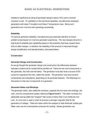 BASIC AC ELECTRICAL GENERATORS


enabled a significant up rating of generator designs (about 10%) with a minimal
increase in cost. To capitalize on this technical capability, manufacturers designed
generators with class F insulation and Class F temperature rises. Many such
generators are in service and operating successfully.


Reliability
To improve generator reliability, manufacturers pay particular attention to known
problem areas based on in service generator experience. The new designs strive for a
high level of reliability and availability based on the problems that have caused down
time on older designs. In addition, the reliability of the product is improved through
design simplification and standardization, discussed below.


Construction


Generator Design and Construction
As we go thought the generator design and construction the differences between
hydrogen cooled and air cooled will be pointed out. There are two main components in
the generator, the rotor and the stator. The generator must also have a source of DC
current to magnetize the rotor, called the exciter. The generator may have several
components and subsystems, depending on its particular features. The following is a
discussion on the main components of a generator.


Generator Stator and Windings
The generator stator, also called the armature, supports the iron core and windings, the
rotor, and the compartment coolers reference Figure 6 and 7. The stator consists of a
steel plate casing called the "wrapper" that covers a frame that in turn holds the iron
core. An iron core is used in order to produce a stronger magnetic field for the
generation of voltage. There are tubes within the wrapper to help distribute cooling gas.
Older units use air at atmospheric pressure for cooling. Newer generators use


                                           - 11 -
 