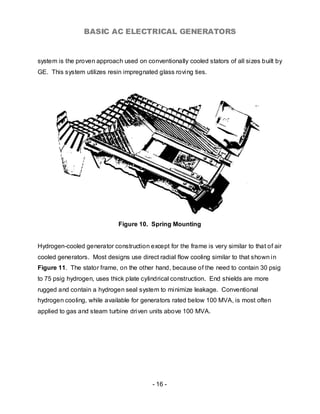 BASIC AC ELECTRICAL GENERATORS


system is the proven approach used on conventionally cooled stators of all sizes built by
GE. This system utilizes resin impregnated glass roving ties.




                             Figure 10. Spring Mounting


Hydrogen-cooled generator construction except for the frame is very similar to that of air
cooled generators. Most designs use direct radial flow cooling similar to that shown in
Figure 11. The stator frame, on the other hand, because of the need to contain 30 psig
to 75 psig hydrogen, uses thick plate cylindrical construction. End shields are more
rugged and contain a hydrogen seal system to minimize leakage. Conventional
hydrogen cooling, while available for generators rated below 100 MVA, is most often
applied to gas and steam turbine driven units above 100 MVA.




                                          - 16 -
 