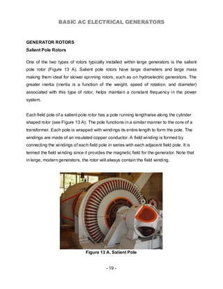 BASIC AC ELECTRICAL GENERATORS


GENERATOR ROTORS
Salient Pole Rotors

One of the two types of rotors typically installed within large generators is the salient
pole rotor (Figure 13 A). Salient pole rotors have large diameters and large mass
making them ideal for slower spinning rotors, such as on hydroelectric generators. The
greater inertia (inertia is a function of the weight, speed of rotation, and diameter)
associated with this type of rotor, helps maintain a constant frequency in the power
system.


Each field pole of a salient pole rotor has a pole running lengthwise along the cylinder
shaped rotor (see Figure 13 A). The pole functions in a similar manner to the core of a
transformer. Each pole is wrapped with windings its entire length to form the pole. The
windings are made of an insulated copper conductor. A field winding is formed by
connecting the windings of each field pole in series with each adjacent field pole. It is
termed the field winding since it provides the magnetic field for the generator. Note that
in large, modern generators, the rotor will always contain the field winding.




                                Figure 13 A. Salient Pole


                                           - 19 -
 