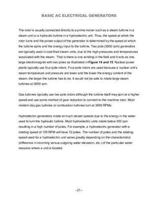BASIC AC ELECTRICAL GENERATORS


The rotor is usually connected directly to a prime mover such as a steam turbine in a
steam unit or a hydraulic turbine in a hydroelectric unit. Thus, the speed at which the
rotor turns and the power output of the generator is determined by the speed at which
the turbine spins and the energy input to the turbine. Two pole (3600 rpm) generators
are typically used in coal-fired steam units, due to the high pressures and temperatures
associated with the steam. That is there is one winding in the field and it acts as one,
large electromagnet with two poles as illustrated in Figure 14 and 15. Nuclear power
plants typically use four-pole rotors. Four-pole rotors are used because a nuclear unit’s
steam temperature and pressure are lower and the lower the energy content of the
steam, the larger the turbine has to be. It would not be safe to rotate large steam
turbines at 3600 rpm.


Gas turbines typically use two pole rotors although the turbine itse lf may spin at a higher
speed and use some method of gear reduction to connect to the machine rotor. Most
modern day gas turbines or combustion turbines turn at 3600 RPMs.


Hydroelectric generators rotate at much slower speeds due to the energy in the water
used to turn the hydraulic turbine. Most hydroelectric units rotate below 300 rpm
resulting in a high number of poles. For example, a hydroelectric generator with a
rotating speed of 100 RPM will have 72 poles. The number of poles and the rotating
speed used for a hydroelectric unit varies greatly depending on the characteristics
(difference in incoming versus outgoing water elevation, etc.) of the particular water
resource where a unit is located.




                                           - 21 -
 