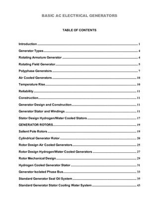 BASIC AC ELECTRICAL GENERATORS


                                                    TABLE OF CONTENTS



Introduction ................................................................................................................................. 1

Generator Types ......................................................................................................................... 4

Rotating Armature Generator ................................................................................................. 4

Rotating Field Generator.......................................................................................................... 5

Polyphase Generators .............................................................................................................. 7

Air Cooled Generators ............................................................................................................ 10

Temperature Rise ..................................................................................................................... 10

Reliability.................................................................................................................................... 11

Construction.............................................................................................................................. 11

Generator Design and Construction ................................................................................... 11

Generator Stator and Windings ........................................................................................... 11

Stator Design Hydrogen/Water Cooled Stators ............................................................... 17

GENERATOR ROTORS........................................................................................................... 19

Salient Pole Rotors .................................................................................................................. 19

Cylindrical Generator Rotor .................................................................................................. 20

Rotor Design Air Cooled Generators.................................................................................. 25

Rotor Design Hydrogen/Water Cooled Generators ........................................................ 27

Rotor Mechanical Design ....................................................................................................... 29

Hydrogen Cooled Generator Stator .................................................................................... 31

Generator Isolated Phase Bus.............................................................................................. 33

Standard Generator Seal Oil System .................................................................................. 35

Standard Generator Stator Cooling Water System ......................................................... 43
 