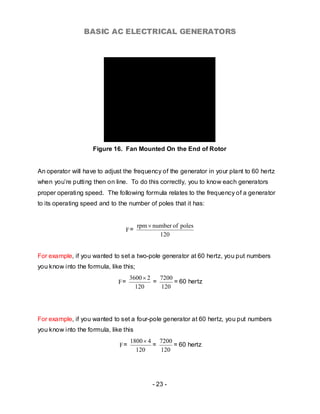 BASIC AC ELECTRICAL GENERATORS




                    Figure 16. Fan Mounted On the End of Rotor


An operator will have to adjust the frequency of the generator in your plant to 60 hertz
when you’re putting then on line. To do this correctly, you to know each generators
proper operating speed. The following formula relates to the frequency of a generator
to its operating speed and to the number of poles that it has:


                                        rpm × number of poles
                                 F=
                                                120


For example, if you wanted to set a two-pole generator at 60 hertz, you put numbers
you know into the formula, like this;
                                    3600 × 2   7200
                              F=             =      = 60 hertz
                                      120      120




For example, if you wanted to set a four-pole generator at 60 hertz, you put numbers
you know into the formula, like this
                                    1800 × 4 7200
                               F=           =     = 60 hertz
                                      120     120




                                             - 23 -
 