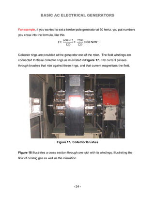 BASIC AC ELECTRICAL GENERATORS


For example, if you wanted to set a twelve-pole generator at 60 hertz, you put numbers
you know into the formula, like this
                                    600 × 12 7200
                               F=           =     = 60 hertz
                                      120     120


Collector rings are provided at the generator end of the rotor. The field windings are
connected to these collector rings as illustrated in Figure 17. DC current passes
through brushes that ride against these ri ngs, and that current magnetizes the field.




                              Figure 17. Collector Brushes


Figure 18 illustrates a cross section through one slot with its windings, illustrating the
flow of cooling gas as well as the insulation.




                                           - 24 -
 