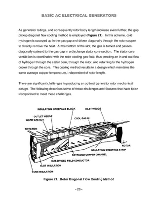 BASIC AC ELECTRICAL GENERATORS


As generator ratings, and consequently rotor body length increase even further, the gap
pickup diagonal flow cooling method is employed (Figure 21). In this sc heme, cold
hydrogen is scooped up in the gas gap and driven diagonally through the rotor copper
to directly remove the heat. At the bottom of the slot, the gas is turned and passes
diagonally outward to the gas gap in a discharge stator core section. The stator core
ventilation is coordinated with the rotor cooling gas flow, thus creating an in and out flow
of hydrogen through the stator core, through the rotor, and returning to the hydrogen
cooler through the core. This cooling method results in a design which maintains the
same average copper temperature, independent of rotor length.


There are significant challenges in producing an optimal generator rotor mechanical
design. The following describes some of those challenges and features that have been
incorporated to meet those challenges.




                   Figure 21. Rotor Diagonal Flow Cooling Method


                                           - 28 -
 