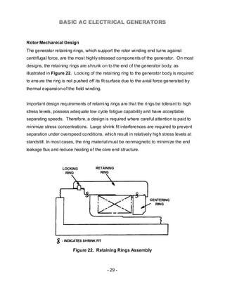 BASIC AC ELECTRICAL GENERATORS


Rotor Mechanical Design
The generator retaining rings, which support the rotor winding end turns against
centrifugal force, are the most highly stressed components of the generator. On most
designs, the retaining rings are shrunk on to the end of the generator body, as
illustrated in Figure 22. Locking of the retaining ring to the generator body is required
to ensure the ring is not pushed off its fit surface due to the axial force generated by
thermal expansion of the field winding.


Important design requirements of retaining rings are that the rings be tolerant to high
stress levels, possess adequate low cycle fatigue capability and have acceptable
separating speeds. Therefore, a design is required where careful attention is paid to
minimize stress concentrations. Large shrink fit interferences are required to prevent
separation under overspeed conditions, which result in relatively high stress levels at
standstill. In most cases, the ring material must be nonmagnetic to minimize the end
leakage flux and reduce heating of the core end structure.




                         Figure 22. Retaining Rings Assembly



                                           - 29 -
 