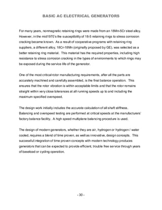BASIC AC ELECTRICAL GENERATORS


For many years, nonmagnetic retaining rings were made from an 18Mn-5Cr steel alloy.
However, in the mid1970’s the susceptibility of 18-5 retaining rings to stress corrosion
cracking became known. As a result of cooperative programs with retaining ring
suppliers, a different alloy, 18Cr-18Mn (originally proposed by GE), was selected as a
better retaining ring material. This material has the required properties, including high
resistance to stress corrosion cracking in the types of environments to which rings may
be exposed during the service life of the generator.


One of the most critical rotor manufacturing requirements, after all the parts are
accurately machined and carefully assembled, is the final balance operation. This
ensures that the rotor vibration is within acceptable limits and that the rotor remains
straight within very close tolerances at all running speeds up to and including the
maximum specified overspeed.


The design work initially includes the accurate calculation of all shaft stiffness.
Balancing and overspeed testing are performed at critical speeds at the manufacturers’
factory balance facility. A high speed multiplane balancing procedure is used.


The design of modern generators, whether they are air, hydrogen or hydrogen / water
cooled, requires a blend of time proven, as well as innovative, design concepts. This
successful integration of time proven concepts with modern technology produces
generators that can be expected to provide efficient, trouble free service through years
of baseload or cycling operation.




                                            - 30 -
 