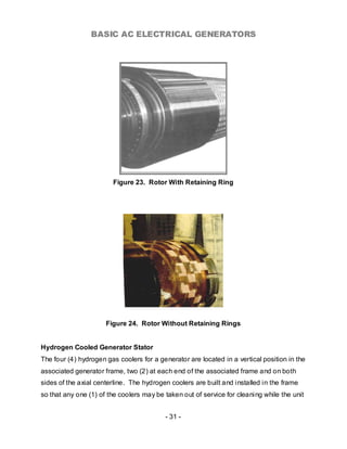 BASIC AC ELECTRICAL GENERATORS




                        Figure 23. Rotor With Retaining Ring




                      Figure 24. Rotor Without Retaining Rings


Hydrogen Cooled Generator Stator
The four (4) hydrogen gas coolers for a generator are located in a vertical position in the
associated generator frame, two (2) at each end of the associated frame and on both
sides of the axial centerline. The hydrogen coolers are built and installed in the frame
so that any one (1) of the coolers may be taken out of service for cleaning while the unit


                                          - 31 -
 