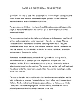 BASIC AC ELECTRICAL GENERATORS


generator is still carrying load. This is accomplished by removing the water piping and
cooler headers from the ends, without breaking the gasketed seal that maintains
hydrogen pressure within the associated generator.


The generator end shields are heavily reinforced fabrications, designed to support the
weight of the rotor and to contain the hydrogen gas at maximum pressure without
excessive distortion.


The generator rotor bearings, the hydrogen shaft seals, and oil passages supplying oil
to these parts, are contained and/or supported by the outer end shields. The end
shields are split on the horizontal centerline, facilitating their removal. The joints
between the shield halves and the joints between the shields and the stator frame are
fitted and provided with grooves for the insertion of a sealing compound, to seal the
hydrogen gas in the generator casing.


A shaft seal attached to each outer end shield, adjacent to the bearing inboard,
prevents the escape of hydrogen gas from the generator along the rotor shaft
penetration points. This arrangement permits inspection of the generator bearings,
without removing gas from the machine. The bearing ring and the shaft seal housing at
the collector end of the machine are insulated from the generator frame to prevent the
flow of shaft currents.


The inner end shields are located between the ends of the armature windings and the
outer end shields, to separate the gas discharged from the fans from the gas entering
the fans. The fan inlet vanes and nozzle rings are attached to the inner end shields.
This together with nozzle ring segments attached to the outer end shields provide
optimum gas entrance and discharge conditions for the fans.




                                            - 32 -
 