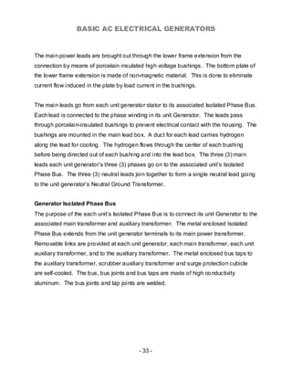 BASIC AC ELECTRICAL GENERATORS


The main power leads are brought out through the lower frame extension from the
connection by means of porcelain insulated high voltage bushings. The bottom plate of
the lower frame extension is made of non-magnetic material. This is done to eliminate
current flow induced in the plate by load current in the bushings.


The main leads go from each unit generator stator to its associated Isolated Phase Bus.
Each lead is connected to the phase winding in its unit Generator. The leads pass
through porcelain-insulated bushings to prevent electrical contact with the housing. The
bushings are mounted in the main lead box. A duct for each lead carries hydrogen
along the lead for cooling. The hydrogen flows through the center of each bushi ng
before being directed out of each bushing and into the lead box. The three (3) main
leads each unit generator’s three (3) phases go on to the associated unit’s Isolated
Phase Bus. The three (3) neutral leads join together to form a single neutral lead going
to the unit generator’s Neutral Ground Transformer.


Generator Isolated Phase Bus
The purpose of the each unit’s Isolated Phase Bus is to connect its unit Generator to the
associated main transformer and auxiliary transformer. The metal enclosed Isolated
Phase Bus extends from the unit generator terminals to its main power transformer.
Removable links are provided at each unit generator, each main transformer, each unit
auxiliary transformer, and to the auxiliary transformer. The metal enclosed bus taps to
the auxiliary transformer, scrubber auxiliary transformer and surge protection cubicle
are self-cooled. The bus, bus joints and bus taps are made of high co nductivity
aluminum. The bus joints and tap joints are welded.




                                          - 33 -
 