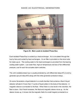 BASIC AC ELECTRICAL GENERATORS




                    Figure 25. Main Leads to Isolated Phase Bus


Each Isolated Phase Bus is cooled by a heat exchanger. Air is circulated through the
bus by fans and cooled by heat exchangers. An air filter is provided on the return side
for make-up air. The cooling water to the heat exchangers is provided from the bearing
cooling water system. Low water flow, high air temperature and loss of fan differential
pressure, one for each fan actuates alarm switches.


The unit’s isolated phase bus is usually protected by unit differential relays 87LU and by
generator ground relay 64G along with the other generator protection relays.


On some Generators a liquid detector is a small chamber that contains a float A liquid
detector will alarm if more than 1½ pints of liquid collect in the body of the detector. A
magnetic sleeve is connected to the float. When there is a low level in the chamber, the
float is down. But if level increases, the float and magnetic sleeve move up. As the
sleeve moves up, it moves into the magnetic field of a small magnet connected to a


                                           - 34 -
 