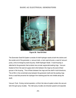 BASIC AC ELECTRICAL GENERATORS




                                 Figure 26. Seal Oil Skid


The Generator Seal Oil System consists of shaft hydrogen seals at both the turbine and
the exciter end of the generator, a vacuum tank, a main seal oil pump, a seal oil vacuum
pump, and an emergency seal oil pump. Shaft Hydrogen Seals: A seal housing is
attached to the generator that contains two annular segmental sealing rings. Vacuum
treated oil from the seal oil supply skid is fed between the rings by the seal oil feed
groove in the housing. The oil flows between the rings and the shaft in both directions.
The oil film in the constricted area between the generator shaft and the sealing rings
forms a seal that prevents the hydrogen from leaking past the end shields along the
shaft.


Vacuum Tank: During normal operation, oil from the lube oil system enters the vacuum
tank through spray nozzles. The inlet spray nozzles are directed upward and separate


                                           - 36 -
 