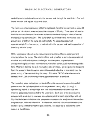 BASIC AC ELECTRICAL GENERATORS


seal oil is re-circulated and returns to the vacuum tank through the seal drain. One inch
in this vacuum tank equals 12 gallons of oil.


The main seal oil pump provides oil to the shaft seals from the vacuum tank at about 66
gallons per minute and a normal operating pressure of 90 psig. The excess oil, greater
than the seal requirements, is returned to the vacuum tank through a relief valve and
the recirculating spray nozzles. The pump shaft is provided with a mechanical seal to
prevent loss of oil from the pump along the shaft. An absolute pressure of
approximately 0.5 inches mercury is maintained in the vacuum tank by the operation of
the rotary vacuum pump.


Oil for sealing and lubricating the vacuum pump is obtained from a separator tank
mounted above the pump. The interior of this tank is baffled to aid in the separation of
moisture and oil from the gases discharged from the pump. A gravity drain
arrangement is provided that permits moisture to drain continuously from the separator
tank. Means of draining the tank manually is also provided. Oil is supplied to the pump
from the separator tank through a solenoid-operated valve that is energized from the
power supply of the motor driving the pump. This valve OPENS when the motor is
started and CLOSES when the power supply to the motor is removed.


The regulating valve maintains a constant differential pressure between the seal oil
pressure and the hydrogen pressure in the generator casing [eight (8) psig]. It
operates by means of a diaphragm with seal oil connected to the lower side and
machine gas pressure connected to the upper side. Each side of the diaphragm is
provided with a nut plug to evacuate air and ascertain that each side is filled with oil.
Significant changes in the machine gas pressure may require readjustment to maintain
the prescribed pressure differential. A differential pressure switch is connected to the
seal oil supply and to the machine gas pressure. It is adjusted to actuate the alarm
system at five (5) psig.


                                           - 39 -
 