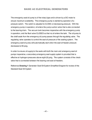 BASIC AC ELECTRICAL GENERATORS


The emergency seal oil pump is of the rotary type and is driven by a DC motor to
ensure maximum availability. The emergency pump is started by operation of a
pressure switch. The switch is adjusted to CLOSE on decreasing pressure. With the
emergency pump in operation, oil enters the pump suction valve that is also connected
to the bearing drain. The vacuum tank becomes inoperative with the emergency pump
in operation, and the float valve CLOSES so that no oil enters the tank. The oil pump to
the shaft seals from the emergency oil pump passes through the regulating valve. The
regulating valve operates to control the seal oil pressure of the sealing system. The
emergency seal oil pump will automatically start when the seal oil header pressure
decreases to 80 psig.

In order to ensure oil supply to the seals with both the main and emergency seal oil
pumps inoperative, a secondary emergency seal supply system is provided that is
effective at hydrogen pressures above eight (8) psig. The system consists of the check
valve that is connected between the bearing and seal oil headers.

Reference Drawing 1 Generator Seal Oil System Simplified Diagram for review of the
Standard Seal Oil System




                                          - 41 -
 